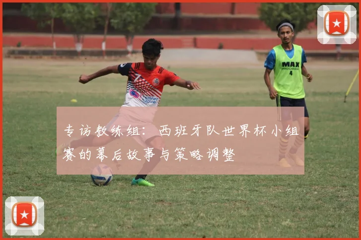 专访教练组：西班牙队世界杯小组赛的幕后故事与策略调整