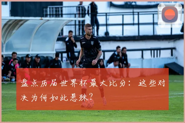 盘点历届世界杯最大比分：这些对决为何如此悬殊？