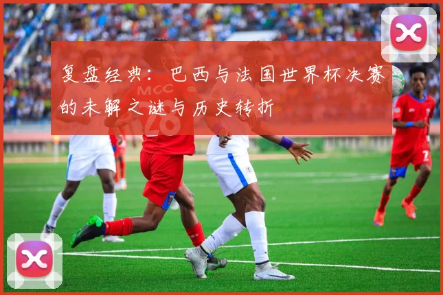 复盘经典：巴西与法国世界杯决赛的未解之谜与历史转折