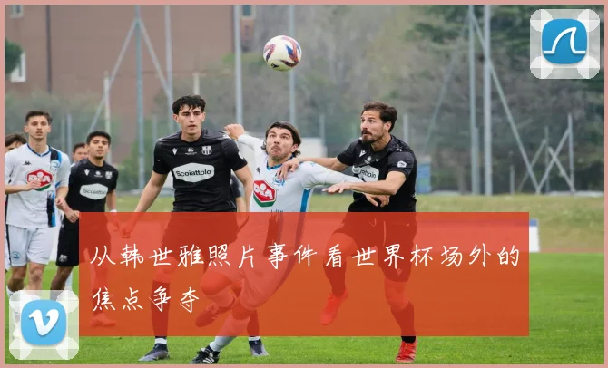 从韩世雅照片事件看世界杯场外的焦点争夺
